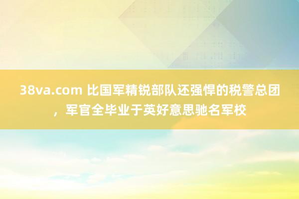 38va.com 比国军精锐部队还强悍的税警总团，军官全毕业于英好意思驰名军校