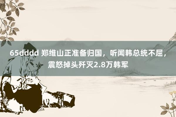 65dddd 郑维山正准备归国，听闻韩总统不屈，震怒掉头歼灭2.8万韩军