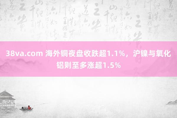 38va.com 海外铜夜盘收跌超1.1%，沪镍与氧化铝则至多涨超1.5%