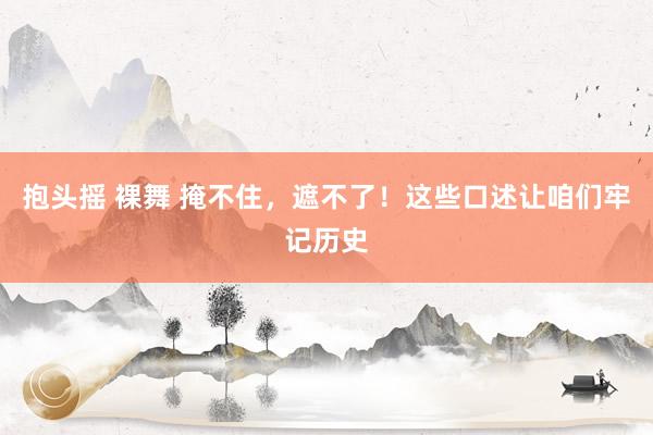 抱头摇 裸舞 掩不住，遮不了！这些口述让咱们牢记历史