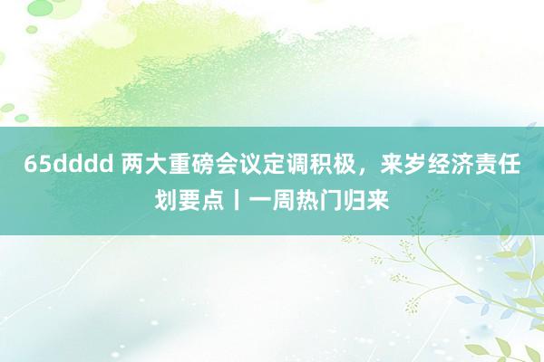 65dddd 两大重磅会议定调积极，来岁经济责任划要点丨一周热门归来
