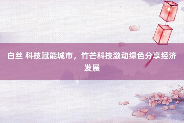 白丝 科技赋能城市，竹芒科技激动绿色分享经济发展