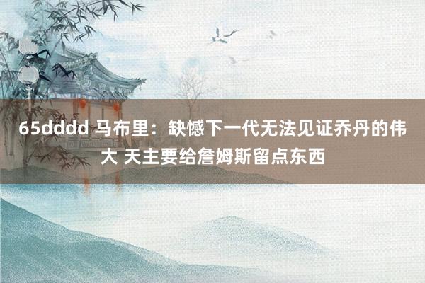 65dddd 马布里：缺憾下一代无法见证乔丹的伟大 天主要给詹姆斯留点东西