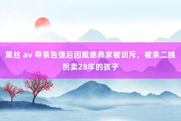 黑丝 av 寻亲告捷后因戴德养家被训斥，被亲二姨拐卖28年的孩子