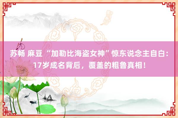 苏畅 麻豆 “加勒比海盗女神”惊东说念主自白：17岁成名背后，覆盖的粗鲁真相！