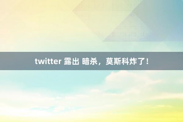 twitter 露出 暗杀，莫斯科炸了！
