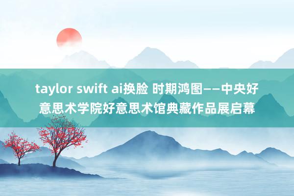 taylor swift ai换脸 时期鸿图——中央好意思术学院好意思术馆典藏作品展启幕