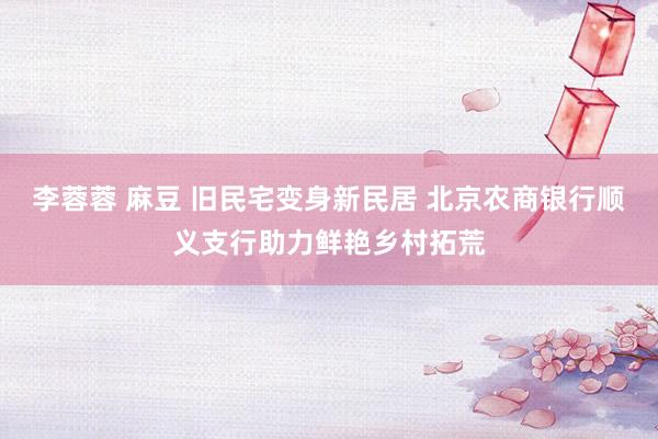 李蓉蓉 麻豆 旧民宅变身新民居 北京农商银行顺义支行助力鲜艳乡村拓荒