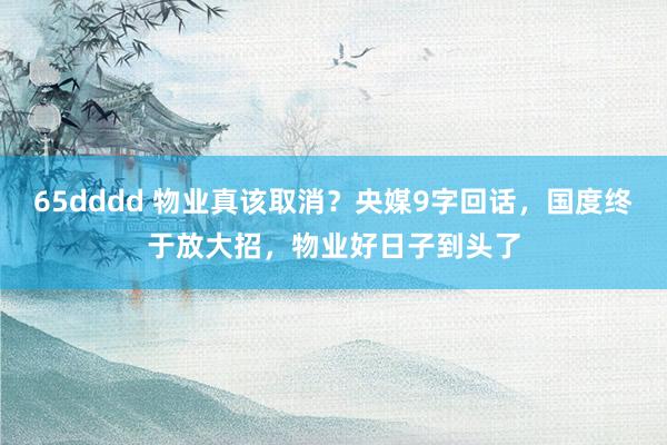 65dddd 物业真该取消？央媒9字回话，国度终于放大招，物业好日子到头了