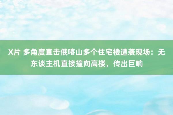 X片 多角度直击俄喀山多个住宅楼遭袭现场：无东谈主机直接撞向高楼，传出巨响
