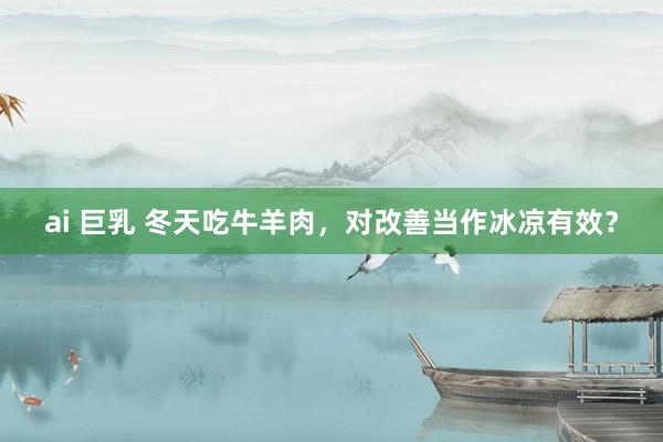 ai 巨乳 冬天吃牛羊肉，对改善当作冰凉有效？