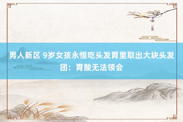 男人新区 9岁女孩永恒吃头发胃里取出大块头发团：胃酸无法领会