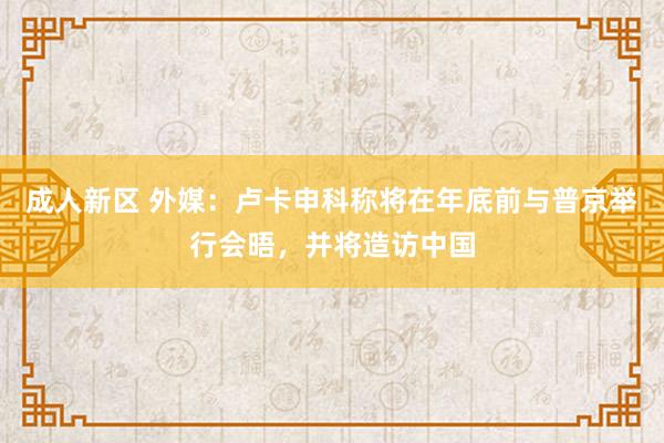成人新区 外媒：卢卡申科称将在年底前与普京举行会晤，并将造访中国