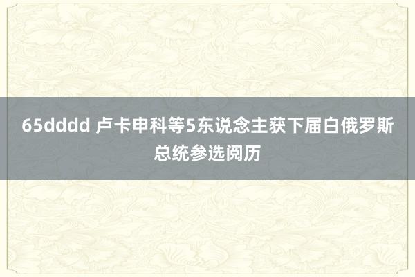 65dddd 卢卡申科等5东说念主获下届白俄罗斯总统参选阅历
