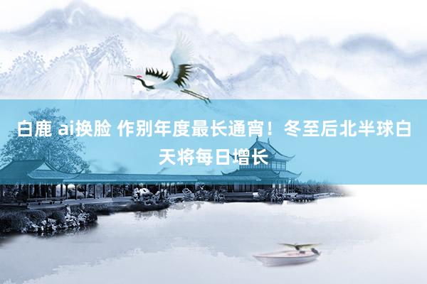 白鹿 ai换脸 作别年度最长通宵！冬至后北半球白天将每日增长