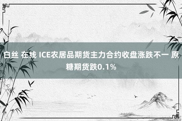 白丝 在线 ICE农居品期货主力合约收盘涨跌不一 原糖期货跌0.1%