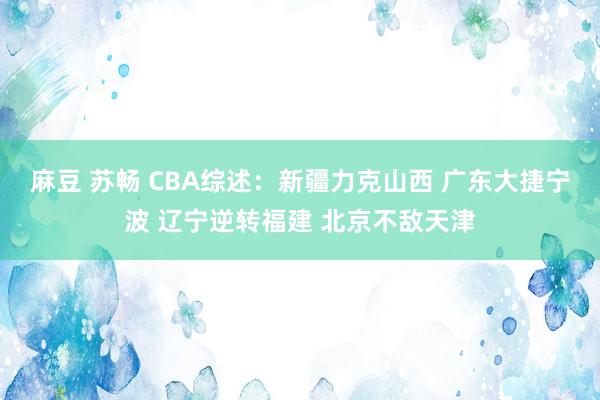 麻豆 苏畅 CBA综述：新疆力克山西 广东大捷宁波 辽宁逆转福建 北京不敌天津