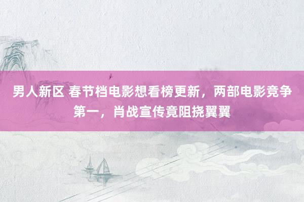 男人新区 春节档电影想看榜更新，两部电影竞争第一，肖战宣传竟阻挠翼翼