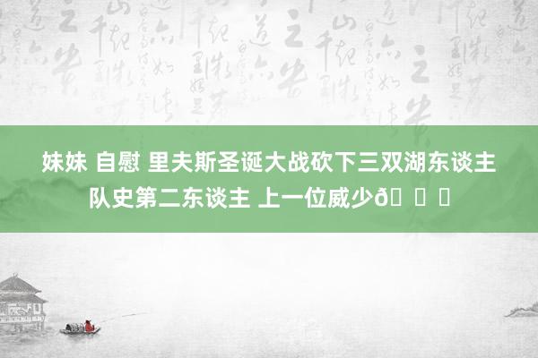 妹妹 自慰 里夫斯圣诞大战砍下三双湖东谈主队史第二东谈主 上一位威少👀