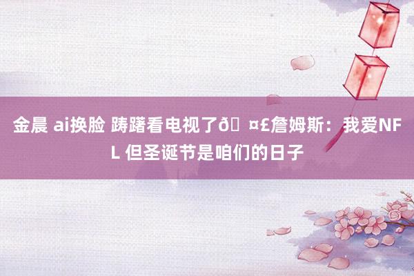 金晨 ai换脸 踌躇看电视了🤣詹姆斯：我爱NFL 但圣诞节是咱们的日子