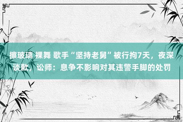 擦玻璃 裸舞 歌手“坚持老舅”被行拘7天，夜深谈歉，讼师：息争不影响对其违警手脚的处罚