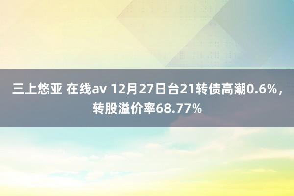三上悠亚 在线av 12月27日台21转债高潮0.6%，转股溢价率68.77%