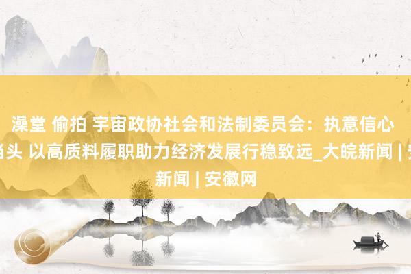 澡堂 偷拍 宇宙政协社会和法制委员会：执意信心 干字当头 以高质料履职助力经济发展行稳致远_大皖新闻 | 安徽网