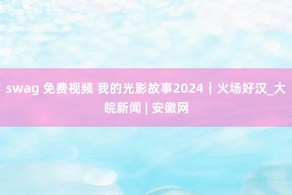 swag 免费视频 我的光影故事2024｜火场好汉_大皖新闻 | 安徽网