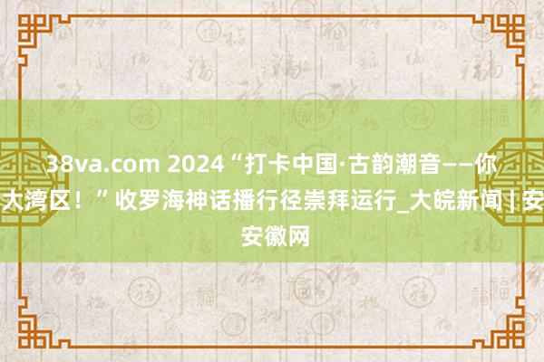 38va.com 2024“打卡中国·古韵潮音——你好，大湾区！”收罗海神话播行径崇拜运行_大皖新闻 | 安徽网