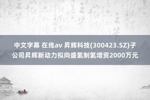 中文字幕 在线av 昇辉科技(300423.SZ)子公司昇辉新动力拟向盛氢制氢增资2000万元