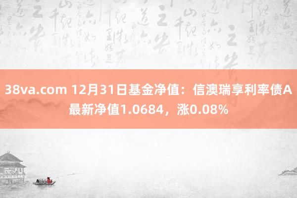 38va.com 12月31日基金净值：信澳瑞享利率债A最新净值1.0684，涨0.08%
