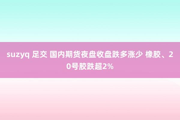 suzyq 足交 国内期货夜盘收盘跌多涨少 橡胶、20号胶跌超2%
