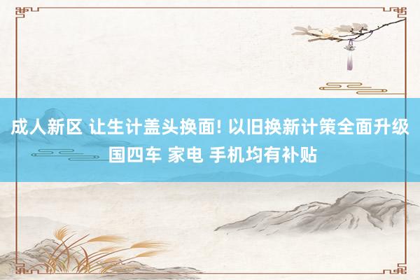 成人新区 让生计盖头换面! 以旧换新计策全面升级 国四车 家电 手机均有补贴