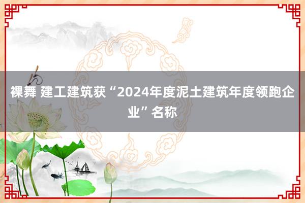 裸舞 建工建筑获“2024年度泥土建筑年度领跑企业”名称