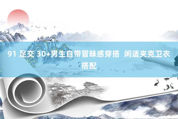 91 足交 30+男生自带冒昧感穿搭 闲适夹克卫衣搭配