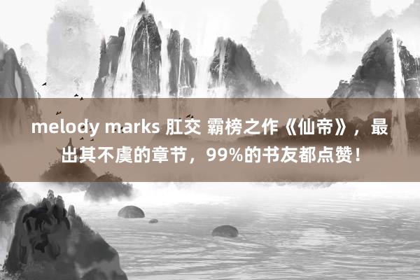 melody marks 肛交 霸榜之作《仙帝》，最出其不虞的章节，99%的书友都点赞！