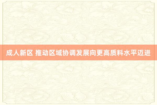 成人新区 推动区域协调发展向更高质料水平迈进