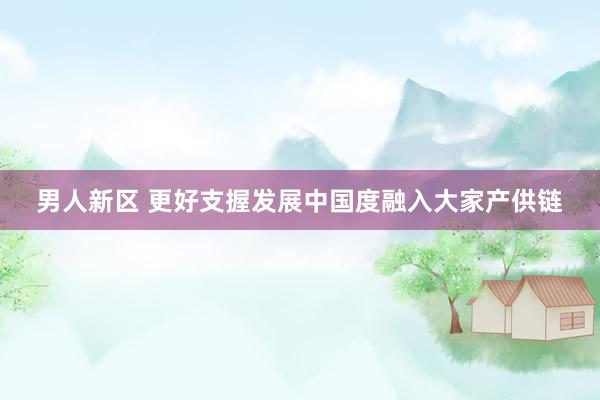 男人新区 更好支握发展中国度融入大家产供链