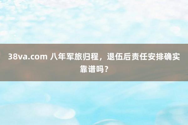 38va.com 八年军旅归程，退伍后责任安排确实靠谱吗？