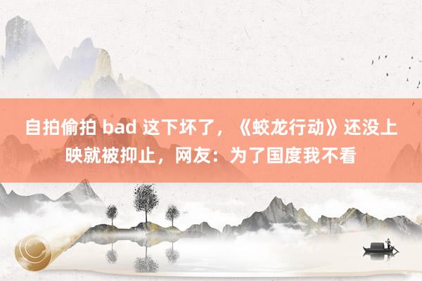 自拍偷拍 bad 这下坏了，《蛟龙行动》还没上映就被抑止，网友：为了国度我不看