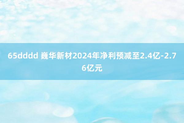 65dddd 巍华新材2024年净利预减至2.4亿-2.76亿元
