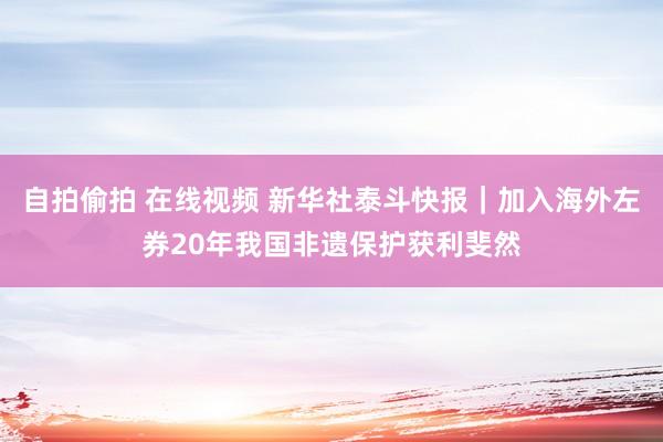 自拍偷拍 在线视频 新华社泰斗快报｜加入海外左券20年我国非遗保护获利斐然
