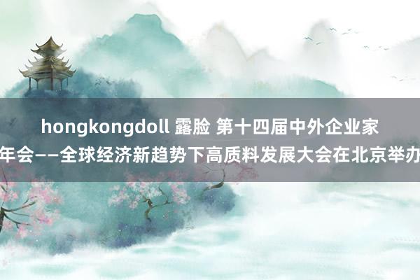 hongkongdoll 露脸 第十四届中外企业家年会——全球经济新趋势下高质料发展大会在北京举办
