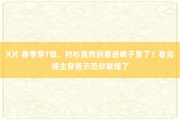 X片 春季穿T恤、衬衫竟然别塞进裤子里了？看完博主穿搭示范你就懂了
