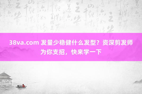 38va.com 发量少稳健什么发型？资深剪发师为你支招，快来学一下