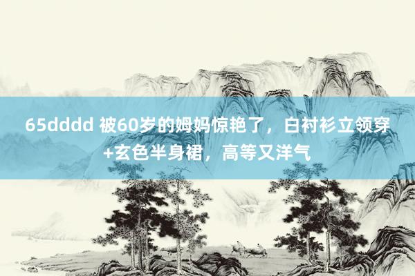 65dddd 被60岁的姆妈惊艳了,白衬衫立领穿+玄色半身裙,高等又洋气