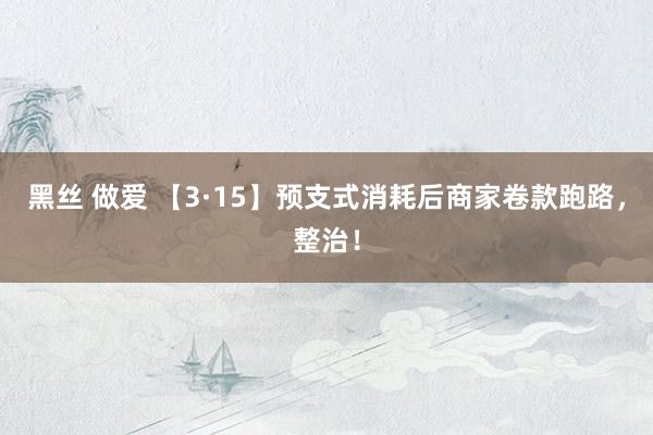 黑丝 做爱 【3·15】预支式消耗后商家卷款跑路，整治！