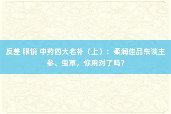 反差 眼镜 中药四大名补（上）：柔润佳品东谈主参、虫草，你用对了吗？