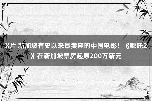 X片 新加坡有史以来最卖座的中国电影！《哪吒2》在新加坡票房起原200万新元