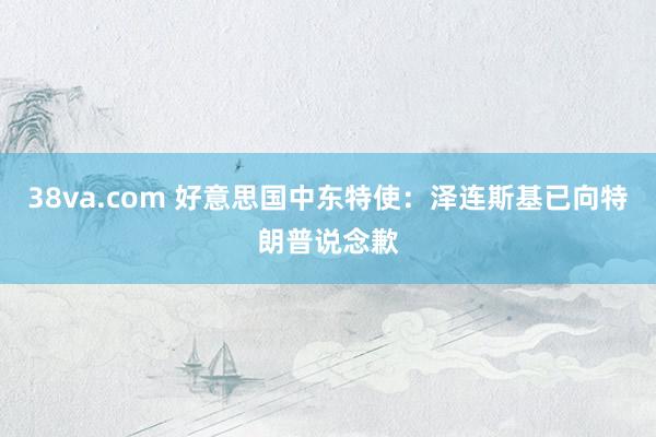 38va.com 好意思国中东特使：泽连斯基已向特朗普说念歉